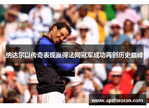 纳达尔以传奇表现赢得法网冠军成功再创历史巅峰