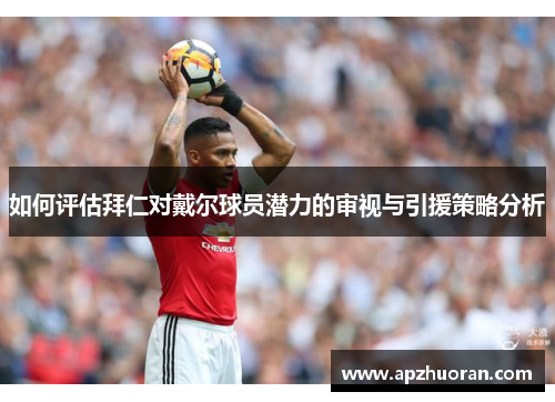 如何评估拜仁对戴尔球员潜力的审视与引援策略分析